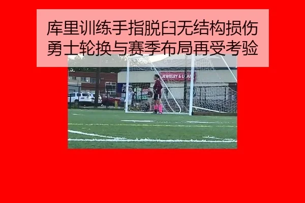 库里训练手指脱臼无结构损伤 勇士轮换与赛季布局再受考验