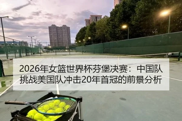 2026年女篮世界杯芬堡决赛：中国队挑战美国队冲击20年首冠的前景分析
